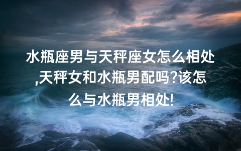 水瓶座男与天秤座女怎么相处,天秤女和水瓶男配吗?该怎么与水瓶男相处!