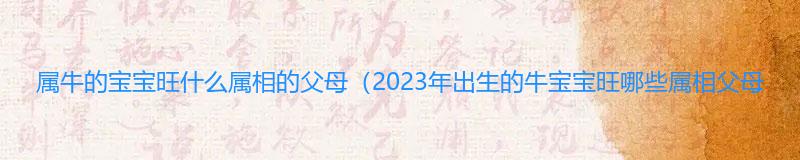 属牛的宝宝旺什么属相的父母（2023年出生的牛宝宝旺哪些属相父母）