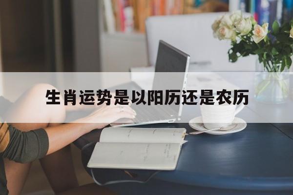 生肖运势是以阳历还是农历（生肖一般农历还是阳历）