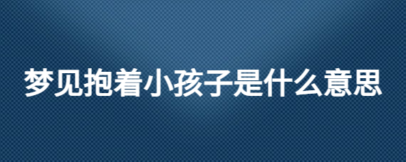 梦见抱着小孩_梦见抱着的小孩死了_周公解梦梦见别人抱小孩