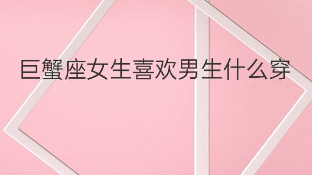 巨蟹座女生喜欢男生什么穿搭：巨蟹座男生的性格