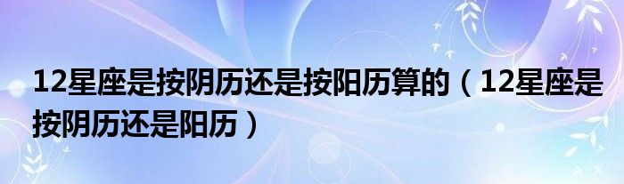 12星座是按阴历还是按阳历算的（12星座是按阴历还是阳历）