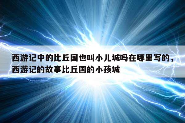 西游记中的比丘国也叫小儿城吗在哪里写的，西游记的故事比丘国的小孩城