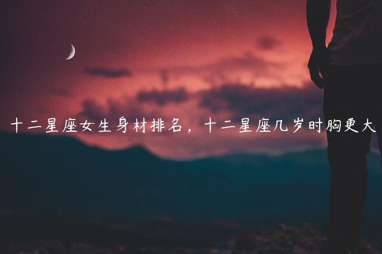 十二星座女生身材排名，十二星座几岁时胸更大